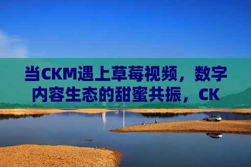 当CKM遇上草莓视频，数字内容生态的甜蜜共振，CKM与草莓视频，数字内容生态的甜蜜共振