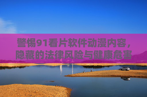 警惕91看片软件动漫内容,隐藏的法律风险与健康危害 警惕91看片软件动漫内容,隐藏的法律风险与健康危害