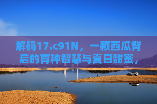 解码17.c91N,一颗西瓜背后的育种智慧与夏日甜蜜,解码17.c91N,一颗西瓜的育种智慧与夏日甜蜜 解码17.c91N,一颗西瓜背后的育种智慧与夏日甜蜜,解码17.c91N,一颗西瓜的育种智慧与夏日甜蜜