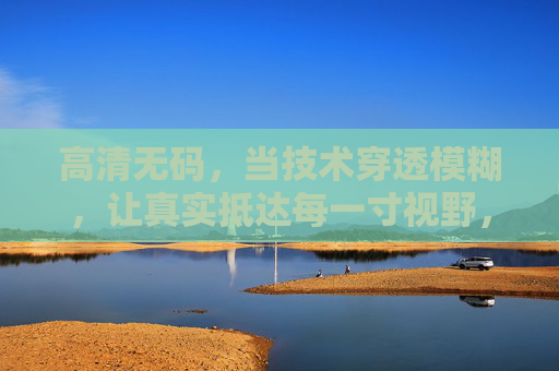 高清无码，当技术穿透模糊，让真实抵达每一寸视野，穿透模糊，高清无码抵达真实