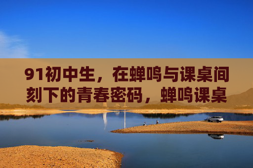 91初中生,在蝉鸣与课桌间刻下的青春密码,蝉鸣课桌间刻下的青春密码 91初中生,在蝉鸣与课桌间刻下的青春密码,蝉鸣课桌间刻下的青春密码