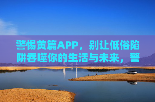 警惕黄篇APP,别让低俗陷阱吞噬你的生活与未来,警惕黄篇APP,低俗陷阱吞噬生活与未来 警惕黄篇APP,别让低俗陷阱吞噬你的生活与未来,警惕黄篇APP,低俗陷阱吞噬生活与未来