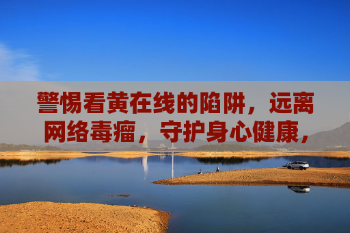 警惕看黄在线的陷阱,远离网络毒瘤,守护身心健康,警惕看黄在线陷阱,远离网络毒瘤守护身心健康 警惕看黄在线的陷阱,远离网络毒瘤,守护身心健康,警惕看黄在线陷阱,远离网络毒瘤守护身心健康