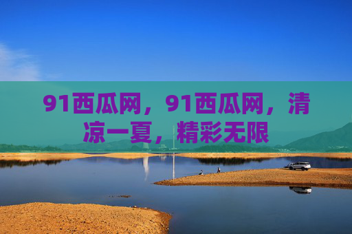 91西瓜网,91西瓜网,清凉一夏,精彩无限 91西瓜网,91西瓜网,清凉一夏,精彩无限