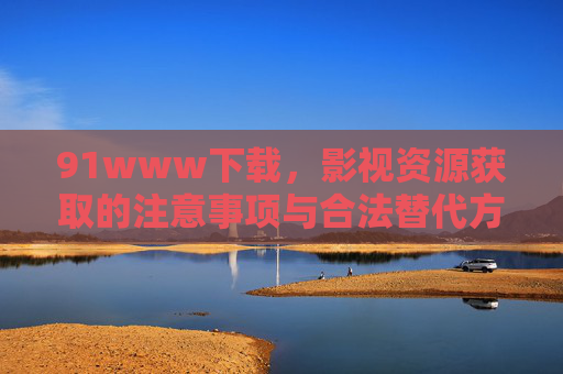 91www下载,影视资源获取的注意事项与合法替代方案,影视资源获取,91www下载风险与合法替代方案指南 91www下载,影视资源获取的注意事项与合法替代方案,影视资源获取,91www下载风险与合法替代方案指南