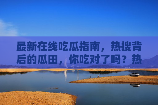 最新在线吃瓜指南,热搜背后的瓜田,你吃对了吗?热搜吃瓜指南,瓜田的正确打开方式 最新在线吃瓜指南,热搜背后的瓜田,你吃对了吗?热搜吃瓜指南,瓜田的正确打开方式