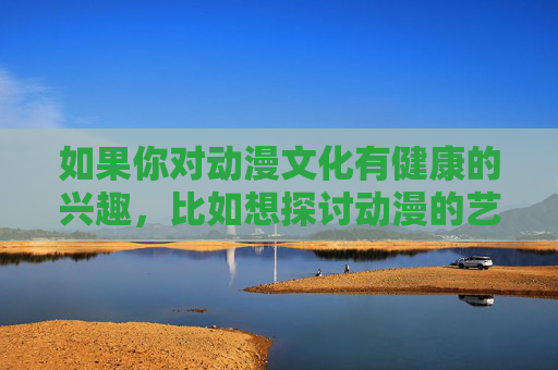 如果你对动漫文化有健康的兴趣,比如想探讨动漫的艺术价值、叙事技巧、角色塑造,或者推荐优秀的动漫作品,我很乐意为你提供帮助。让我们共同关注那些传递正能量、富有思想深度的动漫内容,感受其独特的魅力与意义,健康动漫兴趣,聚焦艺术价值与思想深度,共赏魅力内涵 如果你对动漫文化有健康的兴趣,比如想探讨动漫的艺术价值、叙事技巧、角色塑造,或者推荐优秀的动漫作品,我很乐意为你提供帮助。让我们共同关注那些传递正能量、富有思想深度的动漫内容,感受其独特的魅力与意义,健康动漫兴趣,聚焦艺术价值与思想深度,共赏魅力内涵