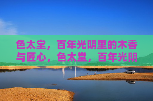 色太堂,百年光阴里的木香与匠心,色太堂,百年光阴里的木香匠心 色太堂,百年光阴里的木香与匠心,色太堂,百年光阴里的木香匠心