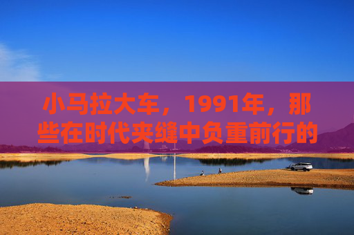 小马拉大车，1991年，那些在时代夹缝中负重前行的草根力量，1991，小马拉大车，草根在时代夹缝中的负重前行