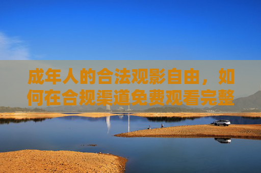 成年人的合法观影自由，如何在合规渠道免费观看完整优质内容，成年人的合法观影自由，合规渠道免费观看完整优质内容