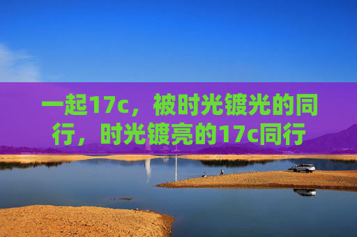 一起17c,被时光镀光的同行,时光镀亮的17c同行 一起17c,被时光镀光的同行,时光镀亮的17c同行