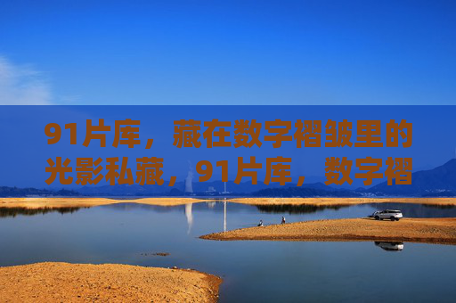 91片库,藏在数字褶皱里的光影私藏,91片库,数字褶皱里的光影私藏 91片库,藏在数字褶皱里的光影私藏,91片库,数字褶皱里的光影私藏