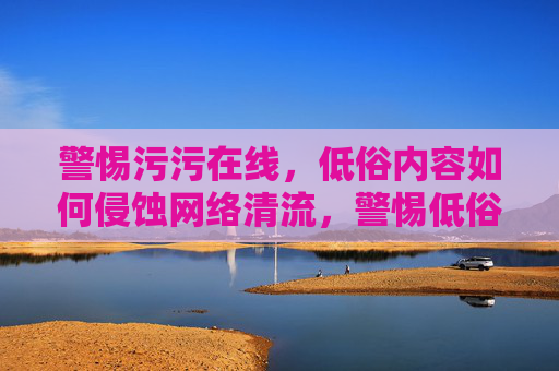 警惕污污在线,低俗内容如何侵蚀网络清流,警惕低俗侵蚀,守护网络清流 警惕污污在线,低俗内容如何侵蚀网络清流,警惕低俗侵蚀,守护网络清流