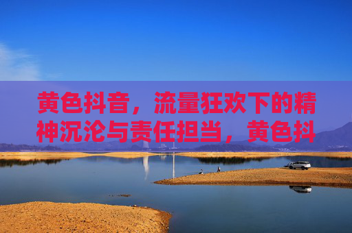黄色抖音,流量狂欢下的精神沉沦与责任担当,黄色抖音,流量狂欢下的精神沉沦与责任担当 黄色抖音,流量狂欢下的精神沉沦与责任担当,黄色抖音,流量狂欢下的精神沉沦与责任担当