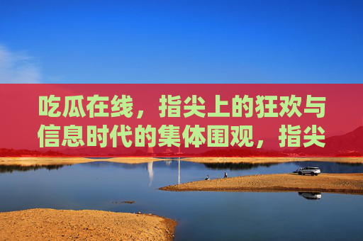 吃瓜在线，指尖上的狂欢与信息时代的集体围观，指尖吃瓜，信息时代的集体围观