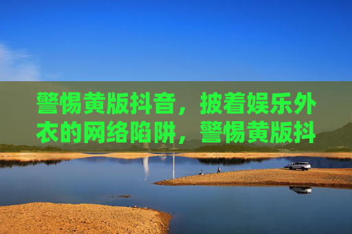 警惕黄版抖音，披着娱乐外衣的网络陷阱，警惕黄版抖音，娱乐外衣下的网络陷阱