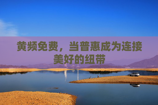 黄频免费,当普惠成为连接美好的纽带 黄频免费,当普惠成为连接美好的纽带