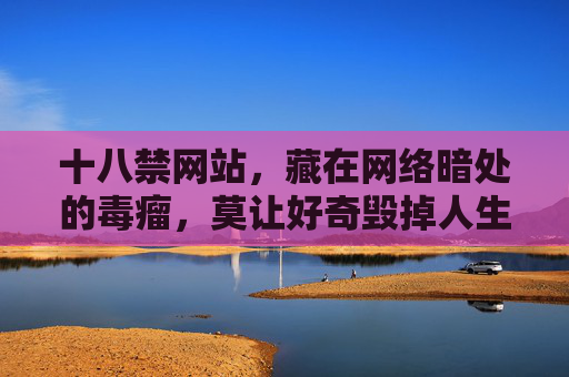 十八禁网站,藏在网络暗处的毒瘤,莫让好奇毁掉人生,十八禁网站,网络暗处的毒瘤,莫让好奇毁人生 十八禁网站,藏在网络暗处的毒瘤,莫让好奇毁掉人生,十八禁网站,网络暗处的毒瘤,莫让好奇毁人生