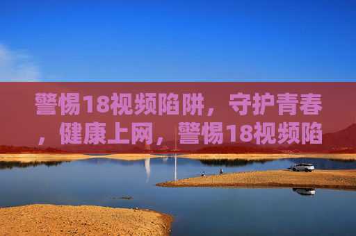 警惕18视频陷阱,守护青春,健康上网,警惕18视频陷阱,守护青春,健康上网 警惕18视频陷阱,守护青春,健康上网,警惕18视频陷阱,守护青春,健康上网