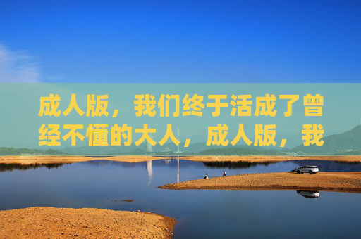 成人版,我们终于活成了曾经不懂的大人,成人版,我们终于活成了曾经不懂的大人 成人版,我们终于活成了曾经不懂的大人,成人版,我们终于活成了曾经不懂的大人