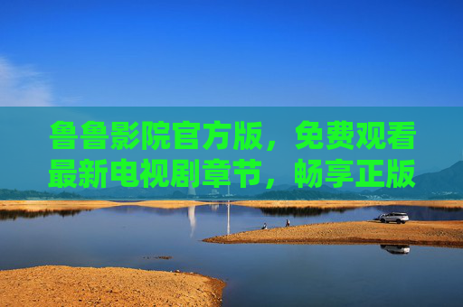 鲁鲁影院官方版，免费观看最新电视剧章节，畅享正版追剧体验，鲁鲁影院官方版，免费观看最新电视剧章节，畅享正版追剧