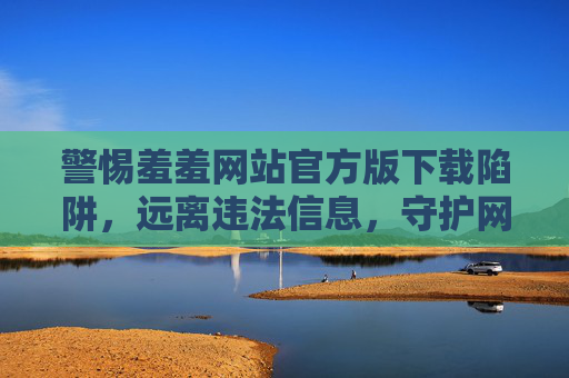 警惕羞羞网站官方版下载陷阱，远离违法信息，守护网络安全，警惕羞羞网站官方版下载陷阱，远离违法信息守护网络安全