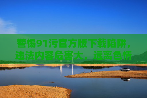 警惕91污官方版下载陷阱,违法内容危害大,远离色情信息是正道,警惕91污官方版下载陷阱,违法内容危害大,远离色情信息 警惕91污官方版下载陷阱,违法内容危害大,远离色情信息是正道,警惕91污官方版下载陷阱,违法内容危害大,远离色情信息