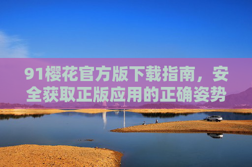 91樱花官方版下载指南,安全获取正版应用的正确姿势,91樱花官方版下载,安全获取正版应用指南 91樱花官方版下载指南,安全获取正版应用的正确姿势,91樱花官方版下载,安全获取正版应用指南