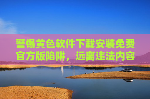 警惕黄色软件下载安装免费官方版陷阱,远离违法内容,守护健康网络生活,警惕免费官方版黄色软件陷阱,守护健康网络生活 警惕黄色软件下载安装免费官方版陷阱,远离违法内容,守护健康网络生活,警惕免费官方版黄色软件陷阱,守护健康网络生活