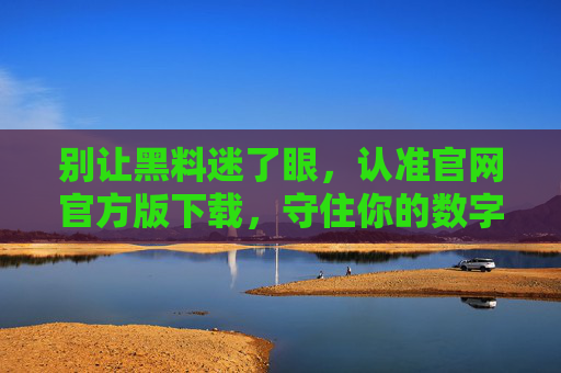 别让黑料迷了眼,认准官网官方版下载,守住你的数字安全底线,认准官方下载,守住数字安全底线 别让黑料迷了眼,认准官网官方版下载,守住你的数字安全底线,认准官方下载,守住数字安全底线