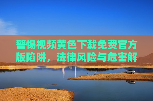 警惕视频黄色下载免费官方版陷阱,法律风险与危害解析,警惕免费官方版视频黄色下载陷阱,法律风险与危害解析 警惕视频黄色下载免费官方版陷阱,法律风险与危害解析,警惕免费官方版视频黄色下载陷阱,法律风险与危害解析