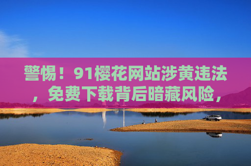 警惕！91樱花网站涉黄违法，免费下载背后暗藏风险，警惕91樱花涉黄违法，免费下载背后暗藏风险