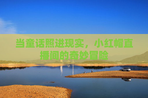 当童话照进现实,小红帽直播间的奇妙冒险 当童话照进现实,小红帽直播间的奇妙冒险