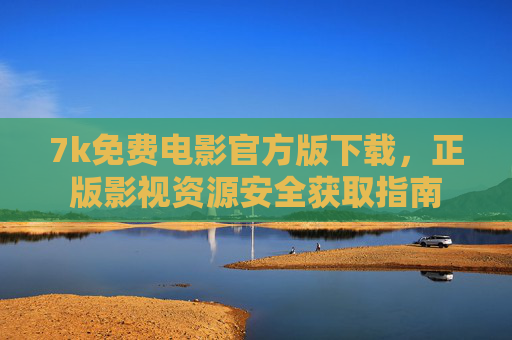 7k免费电影官方版下载,正版影视资源安全获取指南 7k免费电影官方版下载,正版影视资源安全获取指南