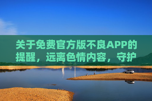 关于免费官方版不良APP的提醒，远离色情内容，守护清朗网络，警惕免费官方版不良APP，远离色情，守护清朗网络