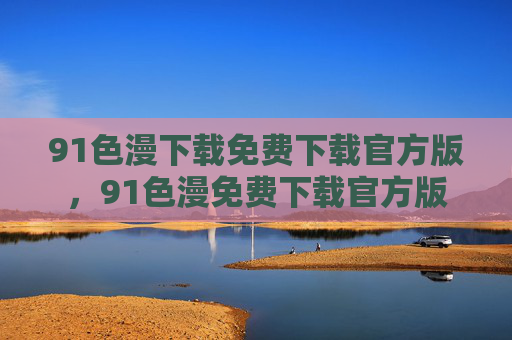 91色漫下载免费下载官方版,91色漫免费下载官方版 91色漫下载免费下载官方版,91色漫免费下载官方版
