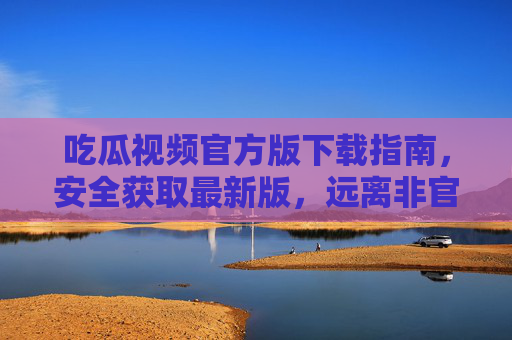 吃瓜视频官方版下载指南，安全获取最新版，远离非官方风险，吃瓜视频官方版下载指南，安全获取最新版，远离非官方风险