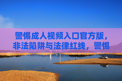 警惕成人视频入口官方版,非法陷阱与法律红线,警惕官方版成人视频入口,非法陷阱与法律红线 警惕成人视频入口官方版,非法陷阱与法律红线,警惕官方版成人视频入口,非法陷阱与法律红线