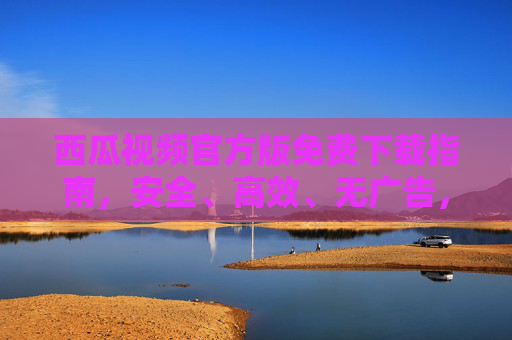 西瓜视频官方版免费下载指南，安全、高效、无广告，畅享海量内容，西瓜视频官方版免费下载，安全高效无广告，畅享海量内容