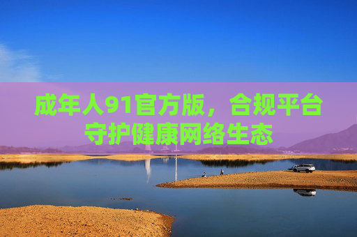 成年人91官方版,合规平台守护健康网络生态 成年人91官方版,合规平台守护健康网络生态