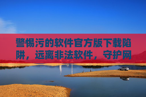 警惕污的软件官方版下载陷阱,远离非法软件,守护网络安全与健康,警惕官方版软件下载陷阱,远离非法软件守护网络安全 警惕污的软件官方版下载陷阱,远离非法软件,守护网络安全与健康,警惕官方版软件下载陷阱,远离非法软件守护网络安全