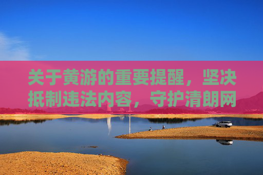 关于黄游的重要提醒，坚决抵制违法内容，守护清朗网络空间，坚决抵制黄游违法，守护清朗网络空间