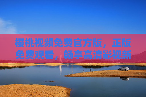 樱桃视频免费官方版，正版免费观看，畅享高清影视新体验，樱桃视频免费官方版，正版高清畅享新体验