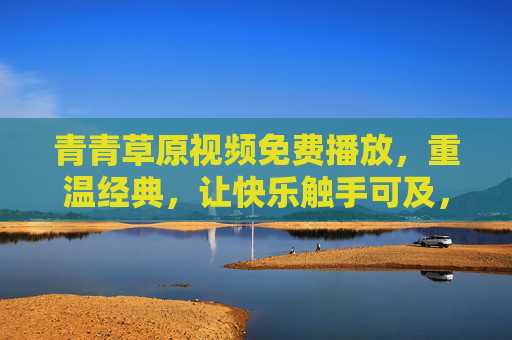 青青草原视频免费播放,重温经典,让快乐触手可及,青青草原免费重温经典,快乐触手可及 青青草原视频免费播放,重温经典,让快乐触手可及,青青草原免费重温经典,快乐触手可及