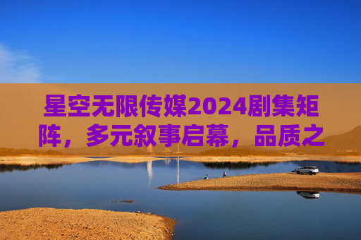 星空无限传媒2024剧集矩阵，多元叙事启幕，品质之作引领荧屏新风尚，星空无限传媒2024剧集矩阵，多元叙事启幕 品质引领荧屏新风尚