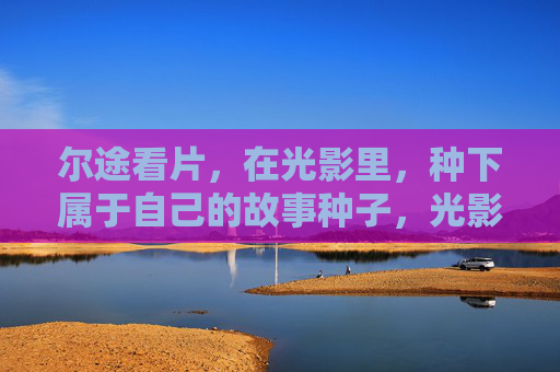 尔途看片,在光影里,种下属于自己的故事种子,光影植影,故事萌芽 尔途看片,在光影里,种下属于自己的故事种子,光影植影,故事萌芽