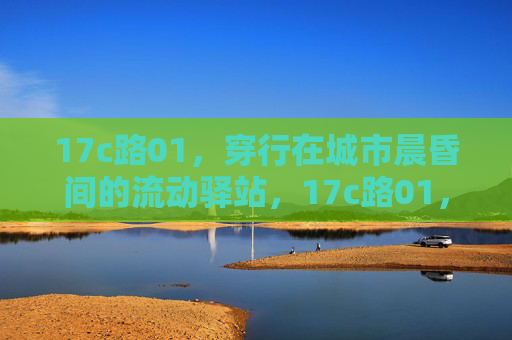17c路01,穿行在城市晨昏间的流动驿站,17c路01,城市晨昏间的流动驿站 17c路01,穿行在城市晨昏间的流动驿站,17c路01,城市晨昏间的流动驿站