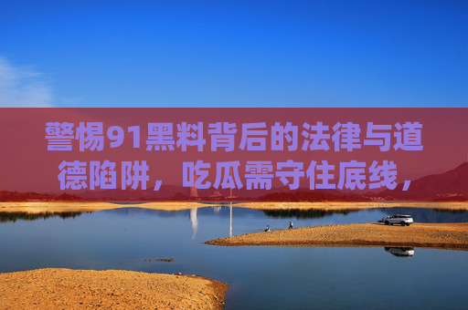 警惕91黑料背后的法律与道德陷阱，吃瓜需守住底线，警惕91黑料，法律与道德陷阱下的吃瓜底线