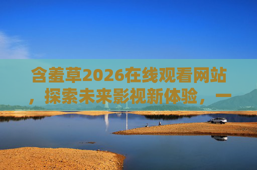 含羞草2026在线观看网站,探索未来影视新体验,一站式畅享优质内容,含羞草2026,探索未来影视新体验,一站式畅享优质内容 含羞草2026在线观看网站,探索未来影视新体验,一站式畅享优质内容,含羞草2026,探索未来影视新体验,一站式畅享优质内容