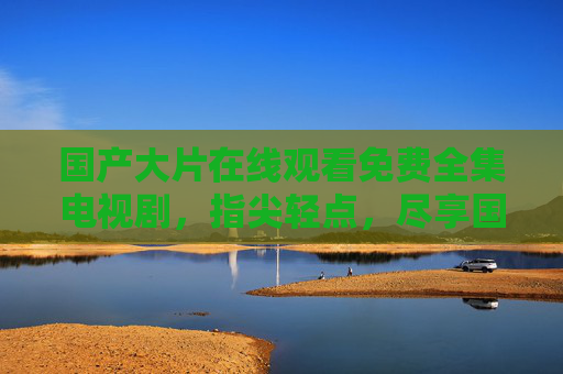 国产大片在线观看免费全集电视剧，指尖轻点，尽享国剧盛宴，免费看国产大片全集，指尖轻点尽享国剧盛宴